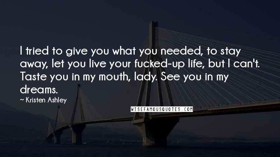 Kristen Ashley Quotes: I tried to give you what you needed, to stay away, let you live your fucked-up life, but I can't. Taste you in my mouth, lady. See you in my dreams.