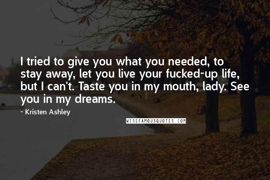 Kristen Ashley Quotes: I tried to give you what you needed, to stay away, let you live your fucked-up life, but I can't. Taste you in my mouth, lady. See you in my dreams.