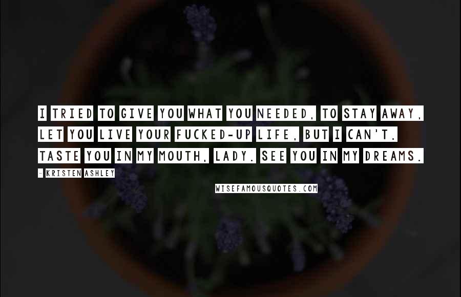 Kristen Ashley Quotes: I tried to give you what you needed, to stay away, let you live your fucked-up life, but I can't. Taste you in my mouth, lady. See you in my dreams.