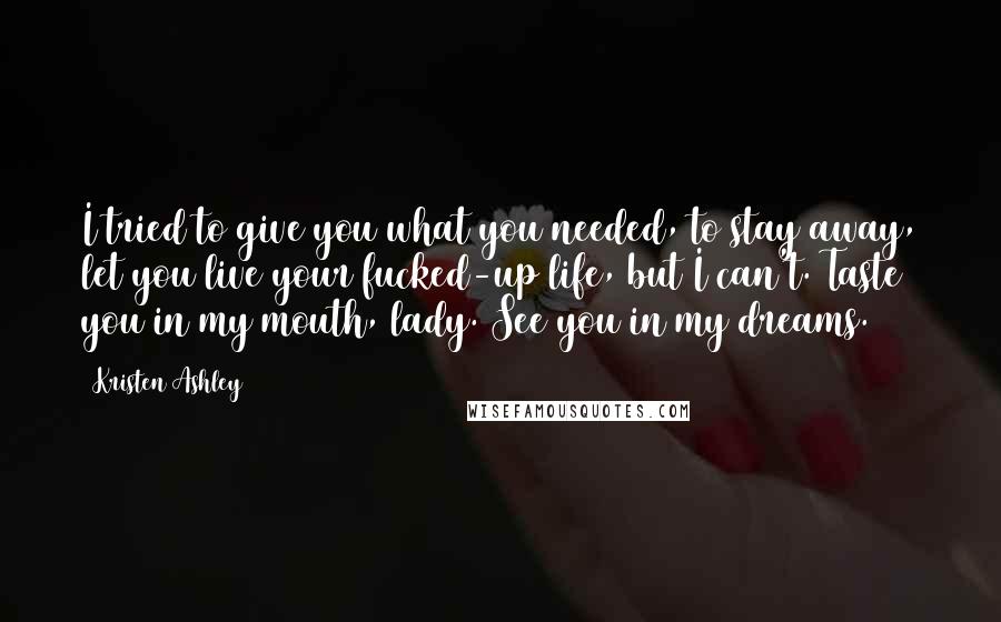 Kristen Ashley Quotes: I tried to give you what you needed, to stay away, let you live your fucked-up life, but I can't. Taste you in my mouth, lady. See you in my dreams.
