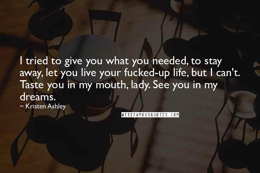 Kristen Ashley Quotes: I tried to give you what you needed, to stay away, let you live your fucked-up life, but I can't. Taste you in my mouth, lady. See you in my dreams.