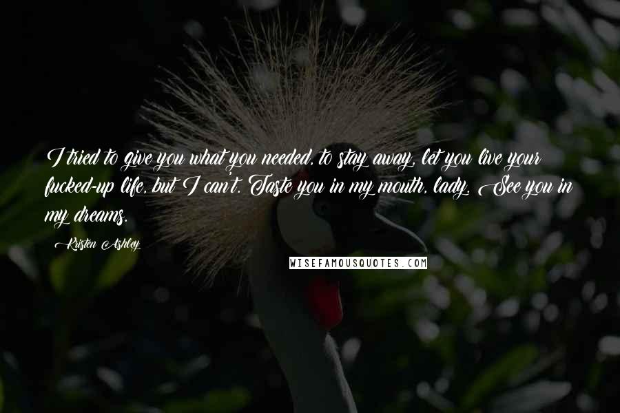 Kristen Ashley Quotes: I tried to give you what you needed, to stay away, let you live your fucked-up life, but I can't. Taste you in my mouth, lady. See you in my dreams.