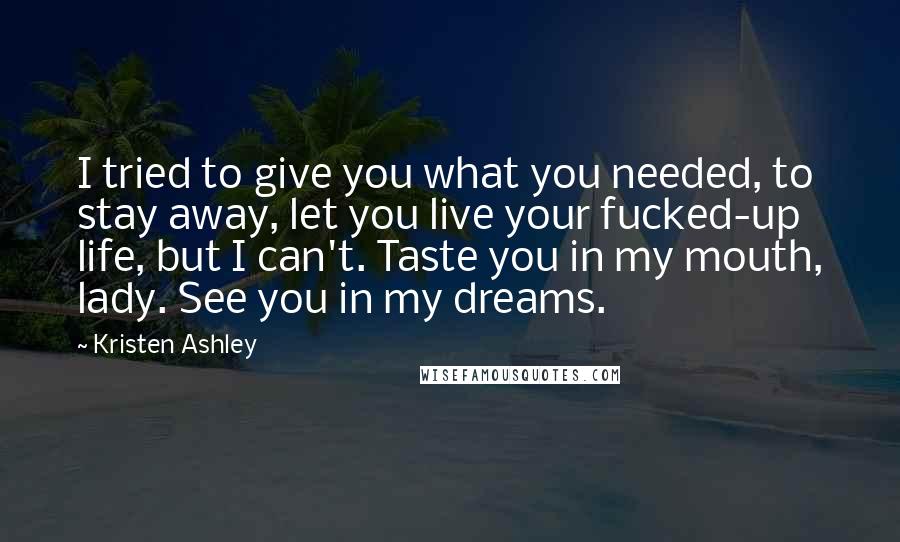 Kristen Ashley Quotes: I tried to give you what you needed, to stay away, let you live your fucked-up life, but I can't. Taste you in my mouth, lady. See you in my dreams.