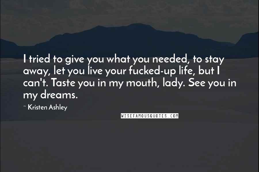 Kristen Ashley Quotes: I tried to give you what you needed, to stay away, let you live your fucked-up life, but I can't. Taste you in my mouth, lady. See you in my dreams.