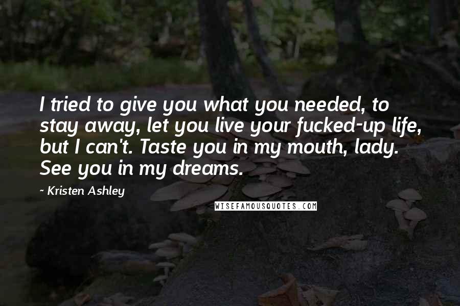 Kristen Ashley Quotes: I tried to give you what you needed, to stay away, let you live your fucked-up life, but I can't. Taste you in my mouth, lady. See you in my dreams.