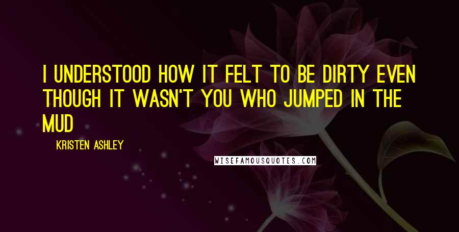 Kristen Ashley Quotes: I understood how it felt to be dirty even though it wasn't you who jumped in the mud