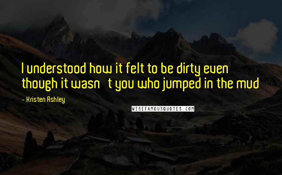 Kristen Ashley Quotes: I understood how it felt to be dirty even though it wasn't you who jumped in the mud