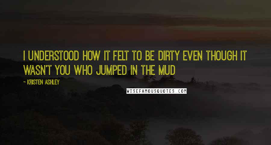 Kristen Ashley Quotes: I understood how it felt to be dirty even though it wasn't you who jumped in the mud