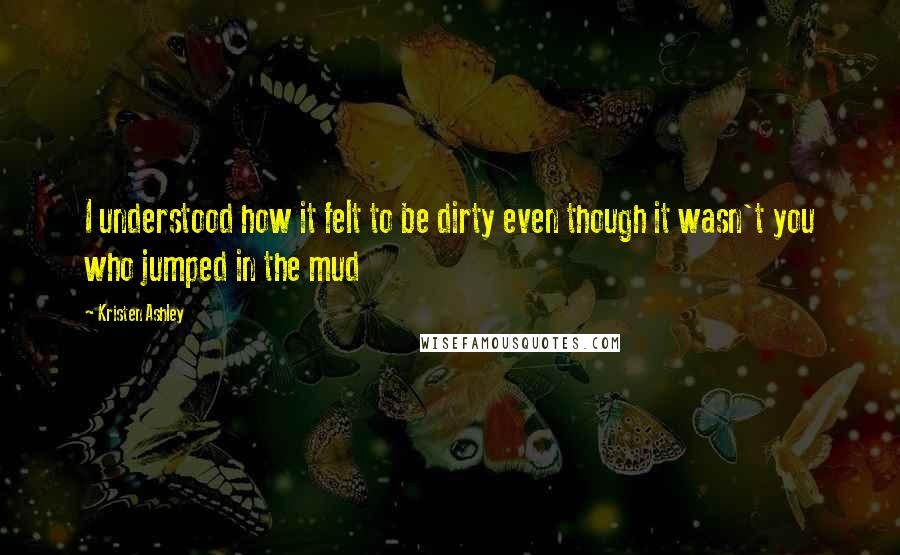 Kristen Ashley Quotes: I understood how it felt to be dirty even though it wasn't you who jumped in the mud