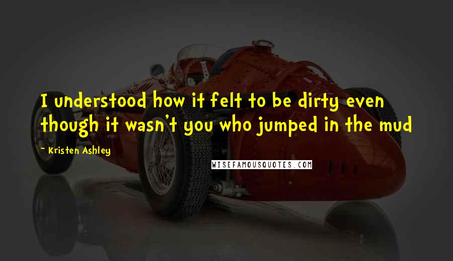 Kristen Ashley Quotes: I understood how it felt to be dirty even though it wasn't you who jumped in the mud