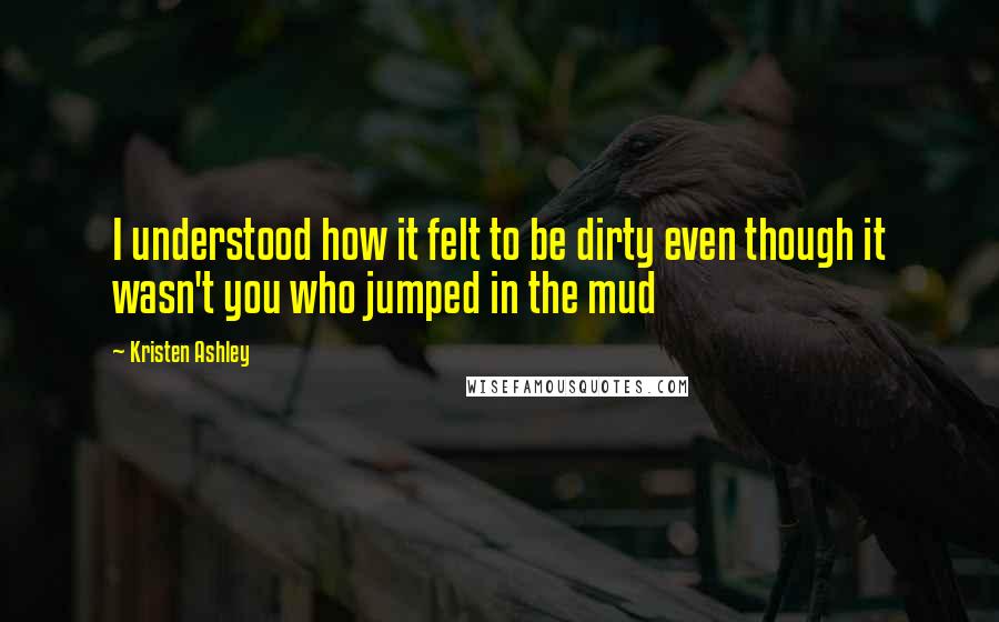 Kristen Ashley Quotes: I understood how it felt to be dirty even though it wasn't you who jumped in the mud