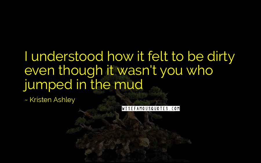 Kristen Ashley Quotes: I understood how it felt to be dirty even though it wasn't you who jumped in the mud