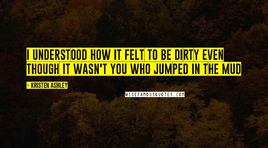 Kristen Ashley Quotes: I understood how it felt to be dirty even though it wasn't you who jumped in the mud