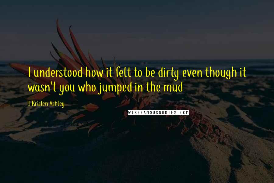 Kristen Ashley Quotes: I understood how it felt to be dirty even though it wasn't you who jumped in the mud