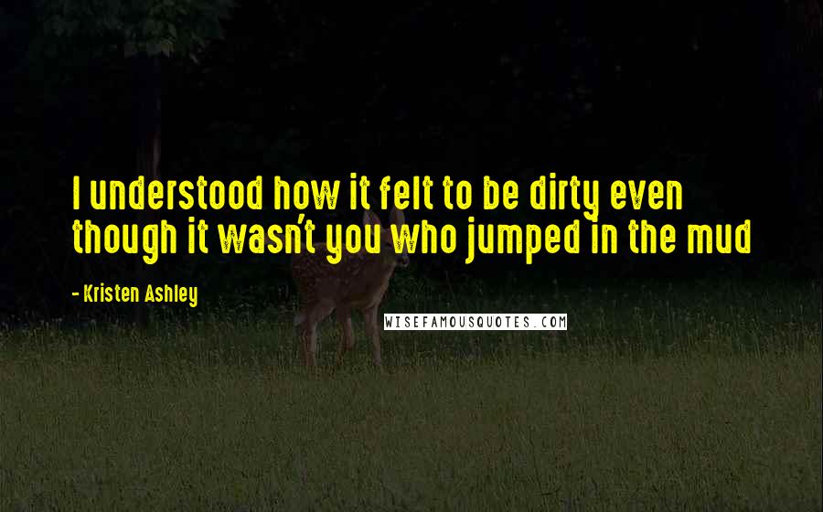 Kristen Ashley Quotes: I understood how it felt to be dirty even though it wasn't you who jumped in the mud