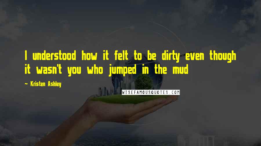 Kristen Ashley Quotes: I understood how it felt to be dirty even though it wasn't you who jumped in the mud