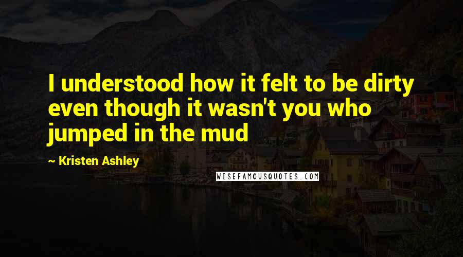 Kristen Ashley Quotes: I understood how it felt to be dirty even though it wasn't you who jumped in the mud