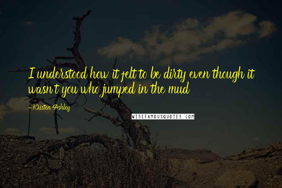 Kristen Ashley Quotes: I understood how it felt to be dirty even though it wasn't you who jumped in the mud