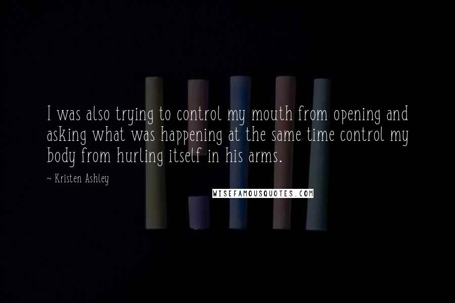 Kristen Ashley Quotes: I was also trying to control my mouth from opening and asking what was happening at the same time control my body from hurling itself in his arms.