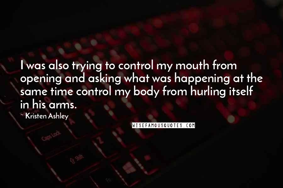 Kristen Ashley Quotes: I was also trying to control my mouth from opening and asking what was happening at the same time control my body from hurling itself in his arms.