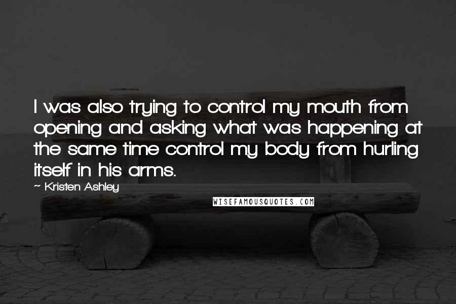 Kristen Ashley Quotes: I was also trying to control my mouth from opening and asking what was happening at the same time control my body from hurling itself in his arms.