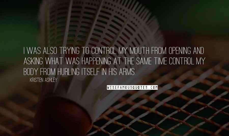 Kristen Ashley Quotes: I was also trying to control my mouth from opening and asking what was happening at the same time control my body from hurling itself in his arms.