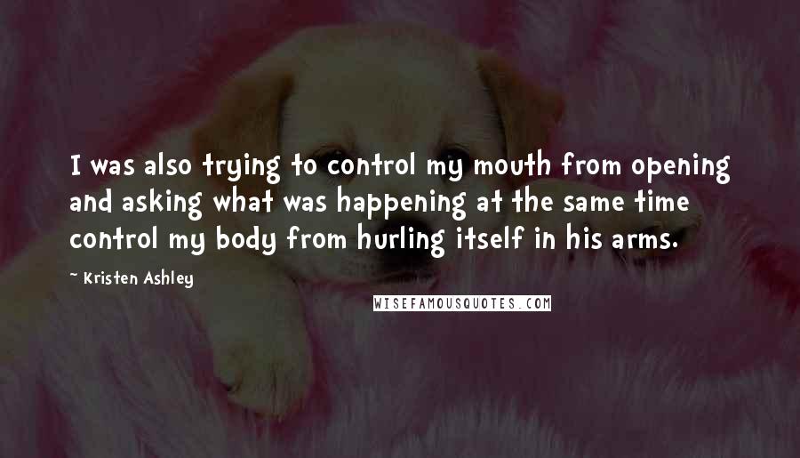 Kristen Ashley Quotes: I was also trying to control my mouth from opening and asking what was happening at the same time control my body from hurling itself in his arms.