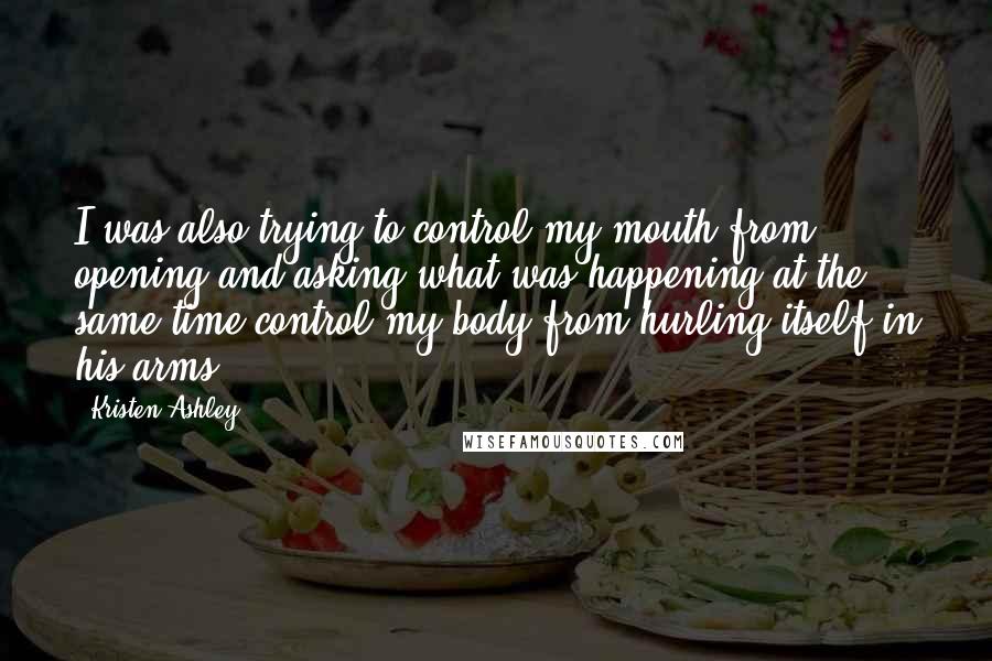 Kristen Ashley Quotes: I was also trying to control my mouth from opening and asking what was happening at the same time control my body from hurling itself in his arms.