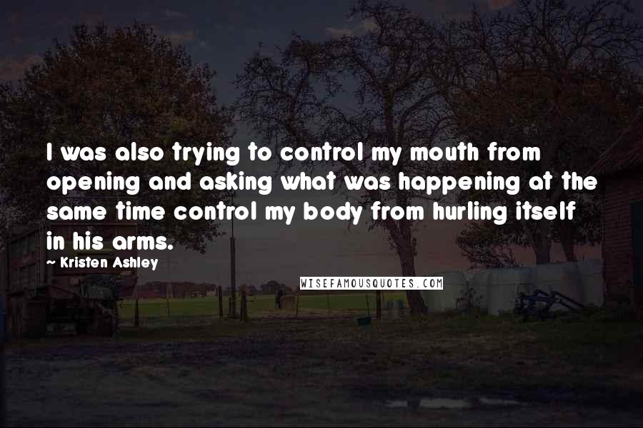 Kristen Ashley Quotes: I was also trying to control my mouth from opening and asking what was happening at the same time control my body from hurling itself in his arms.