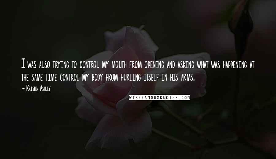 Kristen Ashley Quotes: I was also trying to control my mouth from opening and asking what was happening at the same time control my body from hurling itself in his arms.