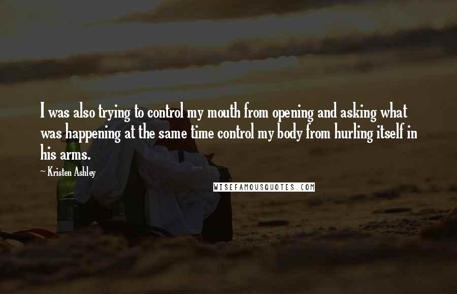 Kristen Ashley Quotes: I was also trying to control my mouth from opening and asking what was happening at the same time control my body from hurling itself in his arms.