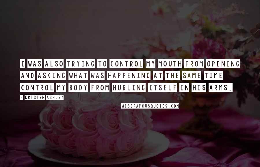 Kristen Ashley Quotes: I was also trying to control my mouth from opening and asking what was happening at the same time control my body from hurling itself in his arms.