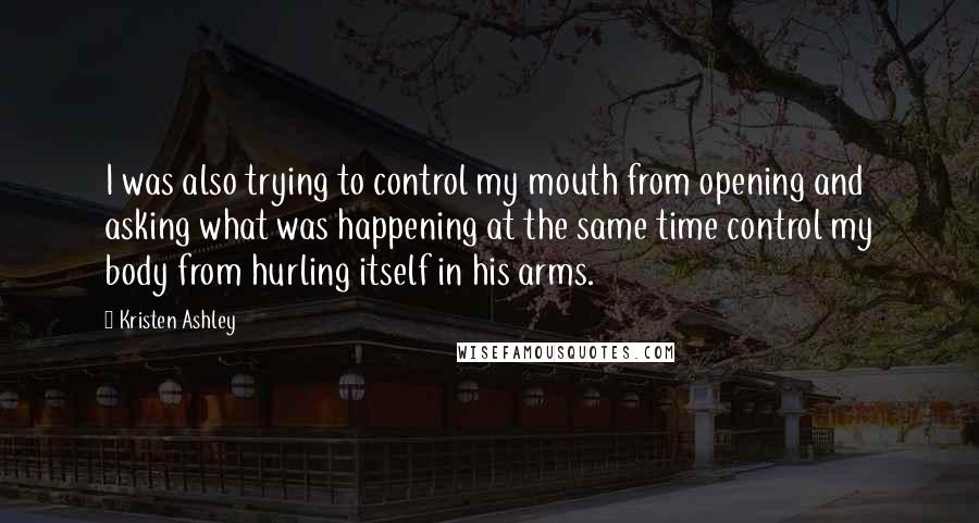 Kristen Ashley Quotes: I was also trying to control my mouth from opening and asking what was happening at the same time control my body from hurling itself in his arms.