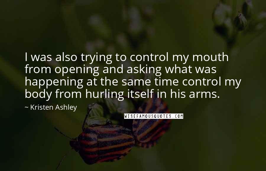 Kristen Ashley Quotes: I was also trying to control my mouth from opening and asking what was happening at the same time control my body from hurling itself in his arms.