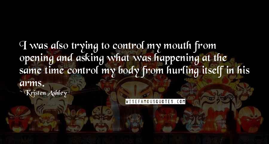 Kristen Ashley Quotes: I was also trying to control my mouth from opening and asking what was happening at the same time control my body from hurling itself in his arms.