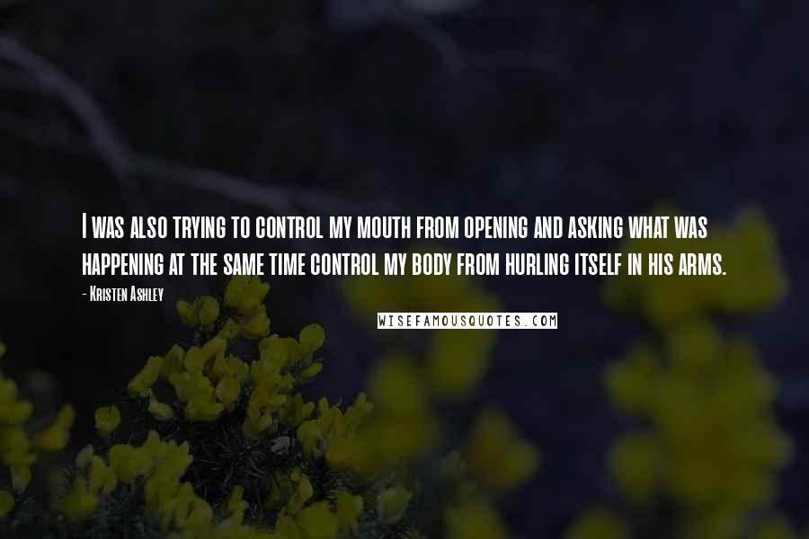 Kristen Ashley Quotes: I was also trying to control my mouth from opening and asking what was happening at the same time control my body from hurling itself in his arms.