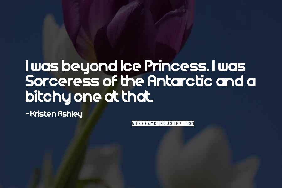 Kristen Ashley Quotes: I was beyond Ice Princess. I was Sorceress of the Antarctic and a bitchy one at that.