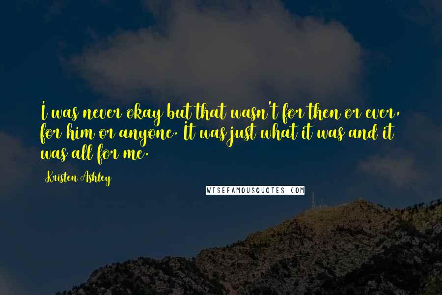 Kristen Ashley Quotes: I was never okay but that wasn't for then or ever, for him or anyone. It was just what it was and it was all for me.