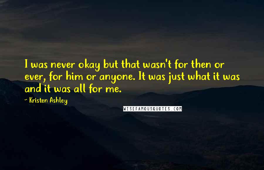 Kristen Ashley Quotes: I was never okay but that wasn't for then or ever, for him or anyone. It was just what it was and it was all for me.