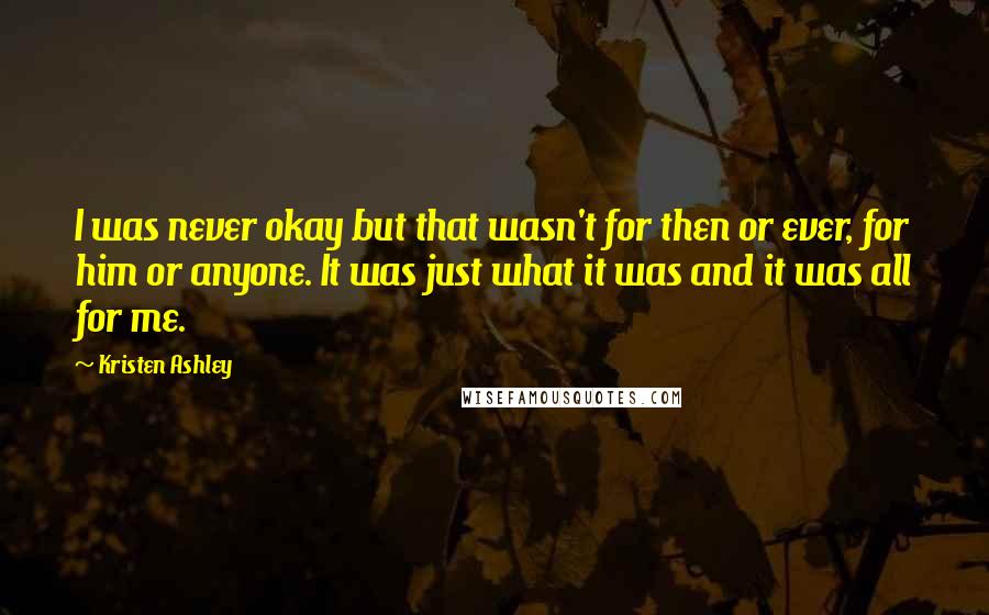 Kristen Ashley Quotes: I was never okay but that wasn't for then or ever, for him or anyone. It was just what it was and it was all for me.