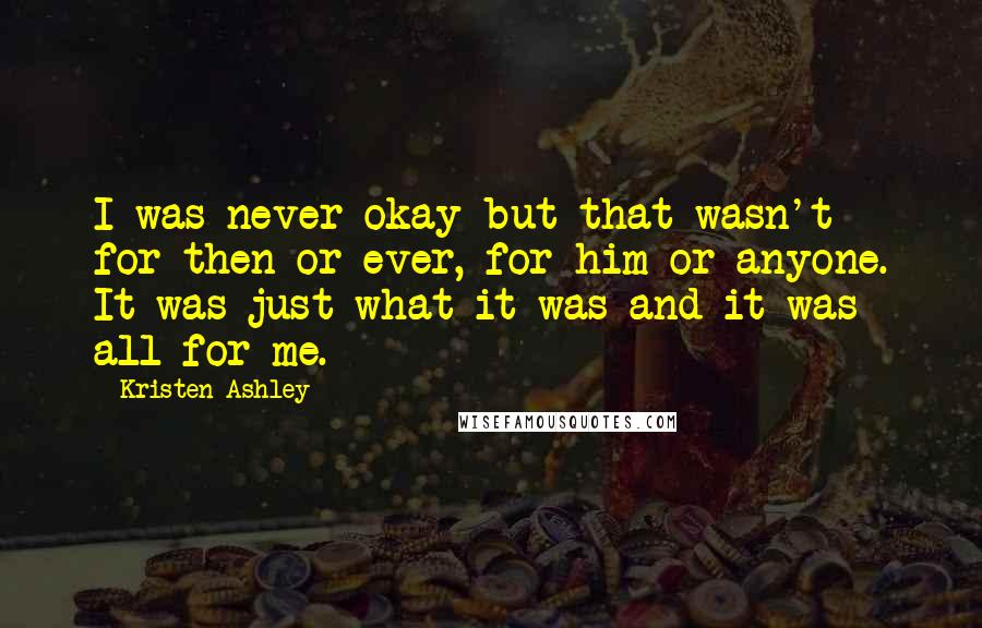 Kristen Ashley Quotes: I was never okay but that wasn't for then or ever, for him or anyone. It was just what it was and it was all for me.