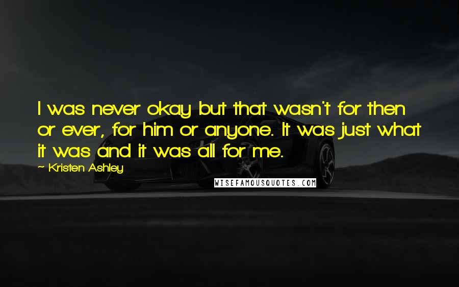 Kristen Ashley Quotes: I was never okay but that wasn't for then or ever, for him or anyone. It was just what it was and it was all for me.