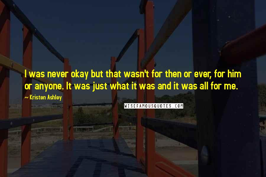 Kristen Ashley Quotes: I was never okay but that wasn't for then or ever, for him or anyone. It was just what it was and it was all for me.