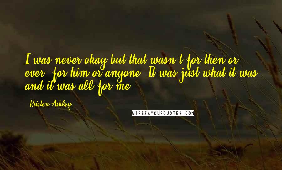 Kristen Ashley Quotes: I was never okay but that wasn't for then or ever, for him or anyone. It was just what it was and it was all for me.