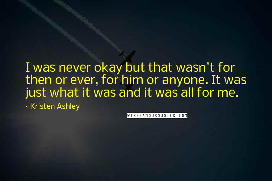 Kristen Ashley Quotes: I was never okay but that wasn't for then or ever, for him or anyone. It was just what it was and it was all for me.
