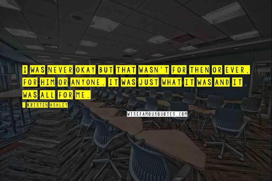 Kristen Ashley Quotes: I was never okay but that wasn't for then or ever, for him or anyone. It was just what it was and it was all for me.