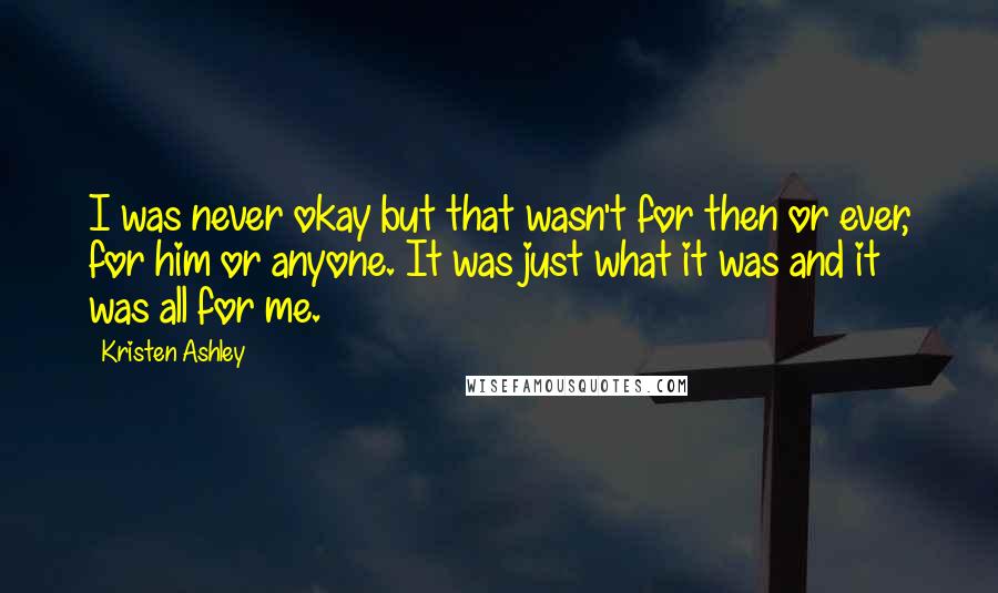 Kristen Ashley Quotes: I was never okay but that wasn't for then or ever, for him or anyone. It was just what it was and it was all for me.