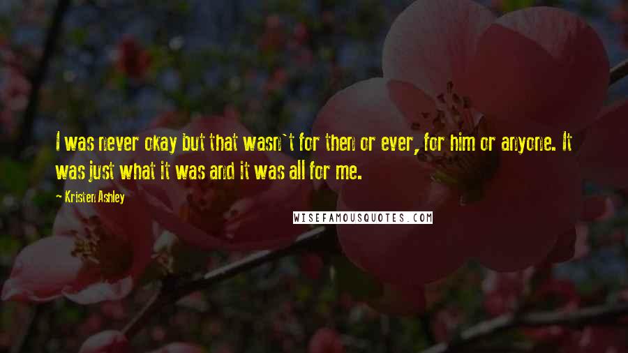 Kristen Ashley Quotes: I was never okay but that wasn't for then or ever, for him or anyone. It was just what it was and it was all for me.