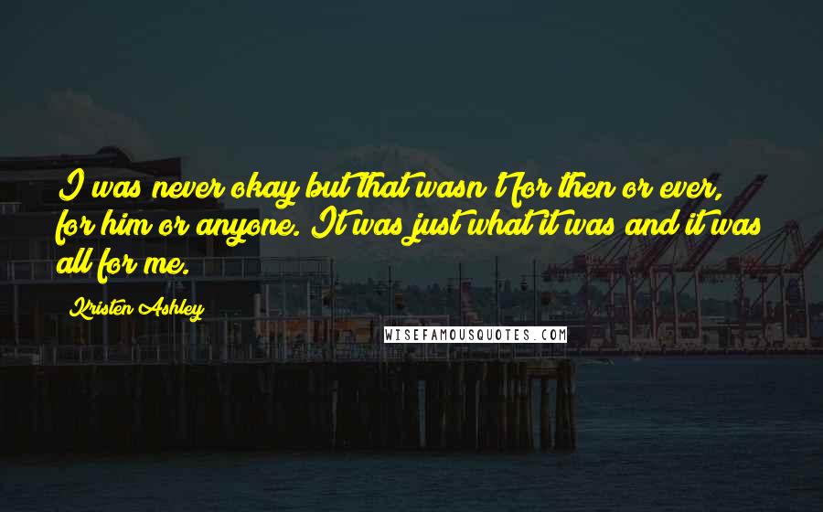 Kristen Ashley Quotes: I was never okay but that wasn't for then or ever, for him or anyone. It was just what it was and it was all for me.