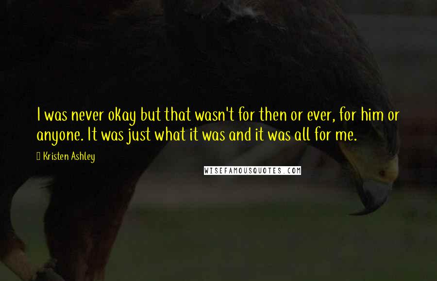 Kristen Ashley Quotes: I was never okay but that wasn't for then or ever, for him or anyone. It was just what it was and it was all for me.